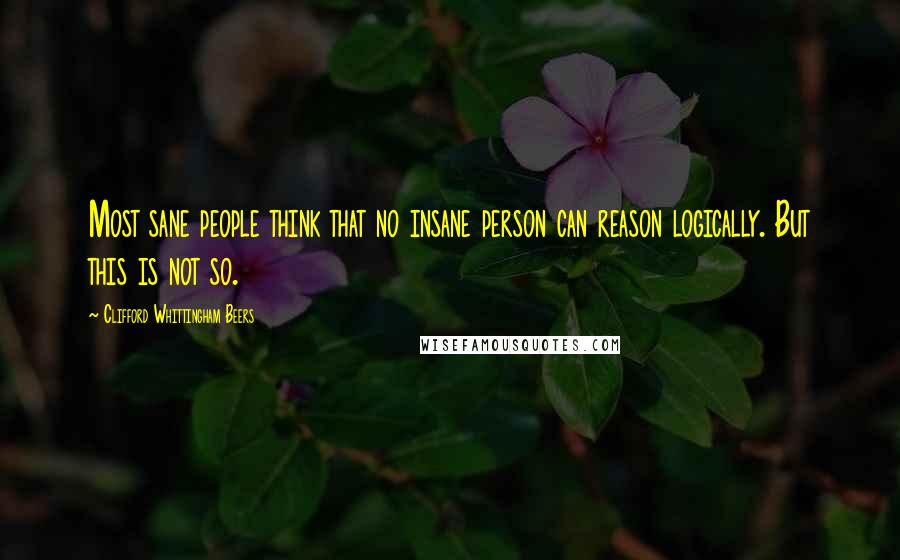 Clifford Whittingham Beers Quotes: Most sane people think that no insane person can reason logically. But this is not so.