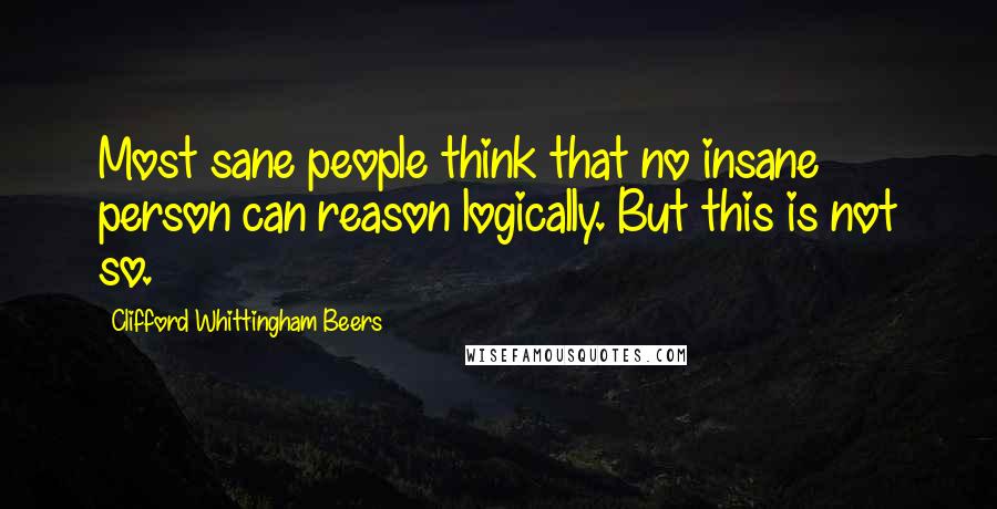 Clifford Whittingham Beers Quotes: Most sane people think that no insane person can reason logically. But this is not so.