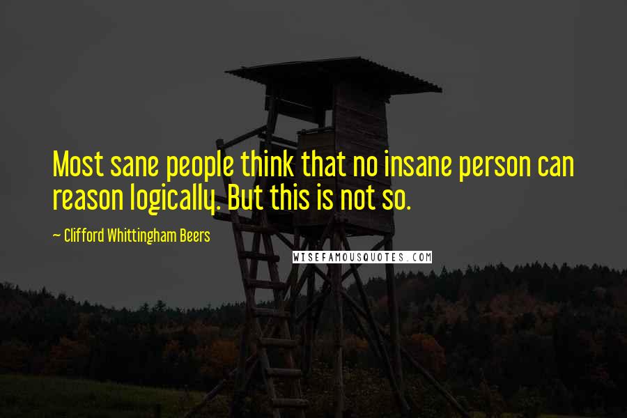 Clifford Whittingham Beers Quotes: Most sane people think that no insane person can reason logically. But this is not so.