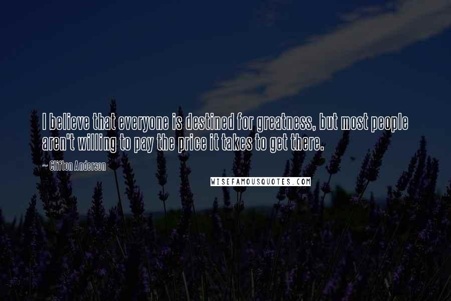 Clifton Anderson Quotes: I believe that everyone is destined for greatness, but most people aren't willing to pay the price it takes to get there.