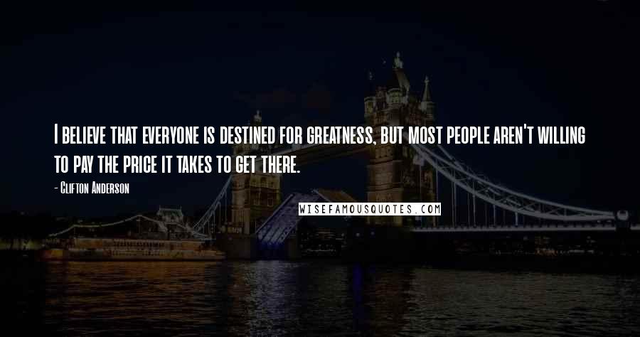 Clifton Anderson Quotes: I believe that everyone is destined for greatness, but most people aren't willing to pay the price it takes to get there.