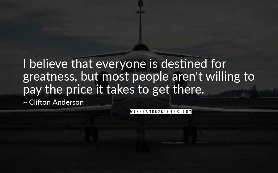 Clifton Anderson Quotes: I believe that everyone is destined for greatness, but most people aren't willing to pay the price it takes to get there.