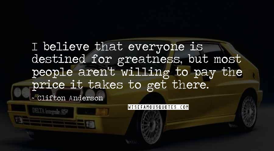 Clifton Anderson Quotes: I believe that everyone is destined for greatness, but most people aren't willing to pay the price it takes to get there.