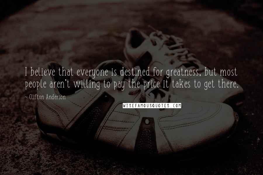 Clifton Anderson Quotes: I believe that everyone is destined for greatness, but most people aren't willing to pay the price it takes to get there.