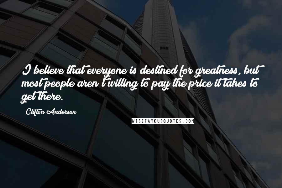Clifton Anderson Quotes: I believe that everyone is destined for greatness, but most people aren't willing to pay the price it takes to get there.