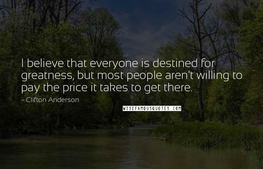 Clifton Anderson Quotes: I believe that everyone is destined for greatness, but most people aren't willing to pay the price it takes to get there.