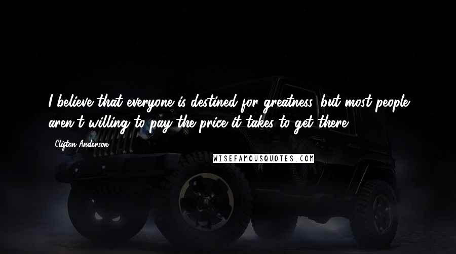 Clifton Anderson Quotes: I believe that everyone is destined for greatness, but most people aren't willing to pay the price it takes to get there.