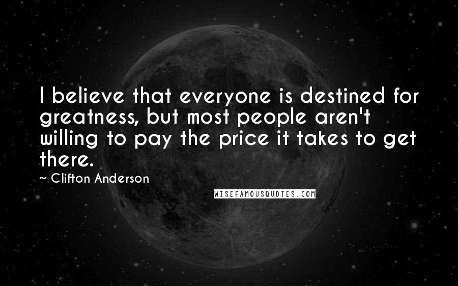 Clifton Anderson Quotes: I believe that everyone is destined for greatness, but most people aren't willing to pay the price it takes to get there.