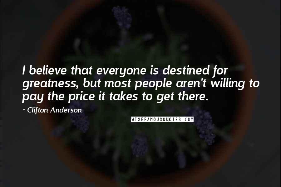 Clifton Anderson Quotes: I believe that everyone is destined for greatness, but most people aren't willing to pay the price it takes to get there.