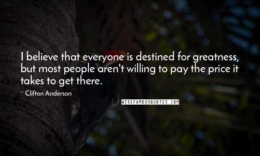 Clifton Anderson Quotes: I believe that everyone is destined for greatness, but most people aren't willing to pay the price it takes to get there.