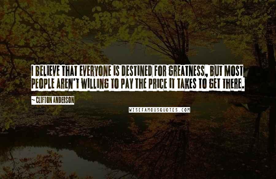 Clifton Anderson Quotes: I believe that everyone is destined for greatness, but most people aren't willing to pay the price it takes to get there.