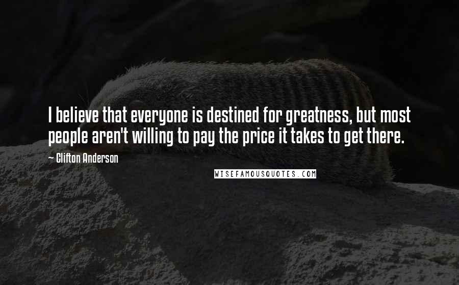 Clifton Anderson Quotes: I believe that everyone is destined for greatness, but most people aren't willing to pay the price it takes to get there.