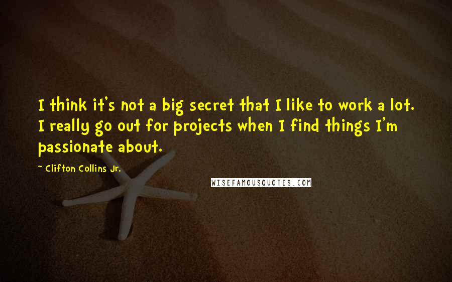 Clifton Collins Jr. Quotes: I think it's not a big secret that I like to work a lot. I really go out for projects when I find things I'm passionate about.