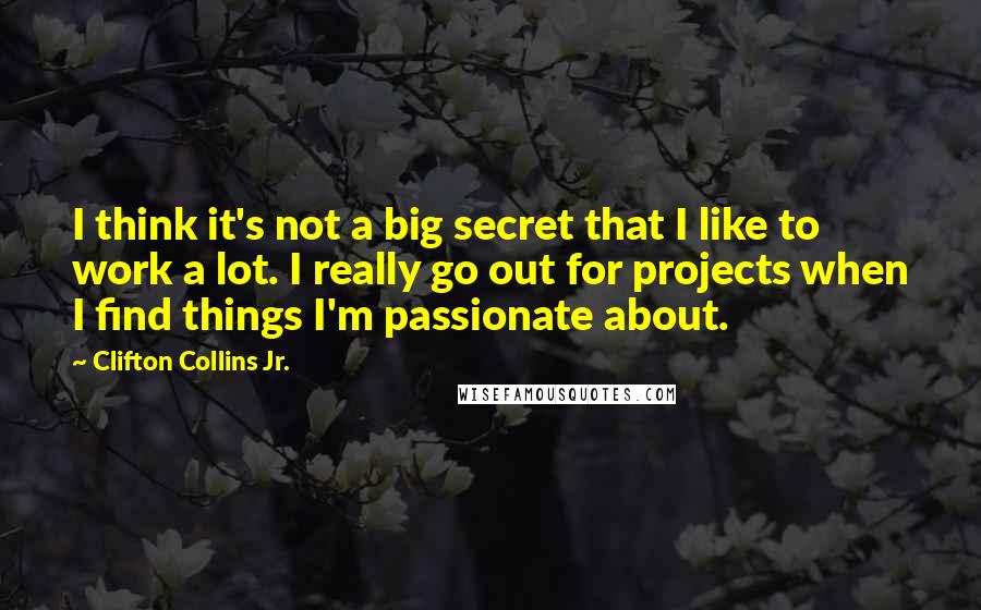 Clifton Collins Jr. Quotes: I think it's not a big secret that I like to work a lot. I really go out for projects when I find things I'm passionate about.