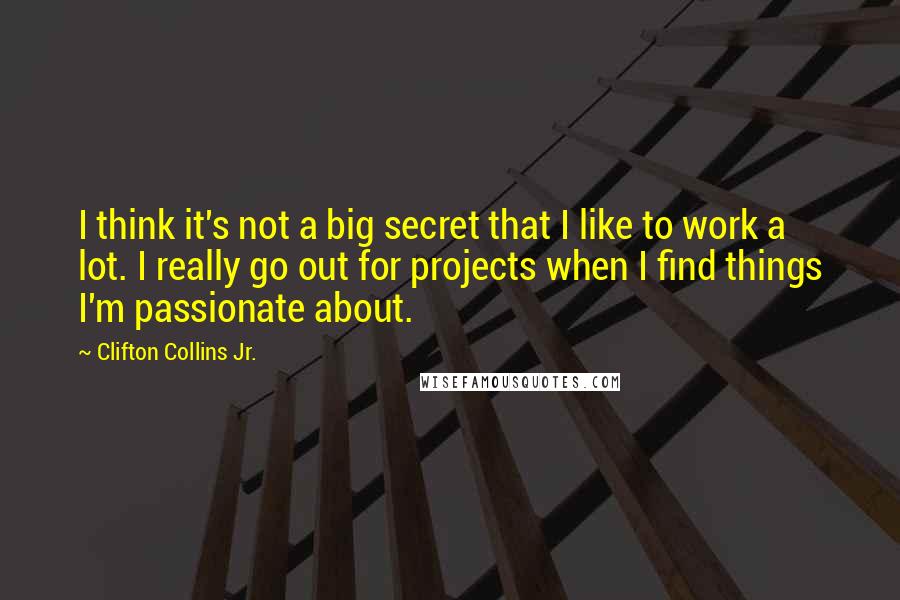 Clifton Collins Jr. Quotes: I think it's not a big secret that I like to work a lot. I really go out for projects when I find things I'm passionate about.