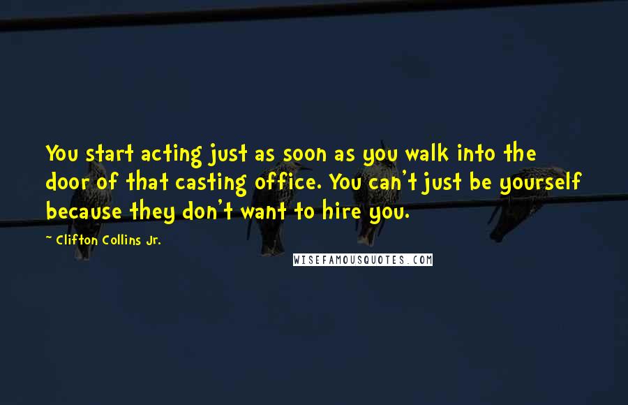 Clifton Collins Jr. Quotes: You start acting just as soon as you walk into the door of that casting office. You can't just be yourself because they don't want to hire you.