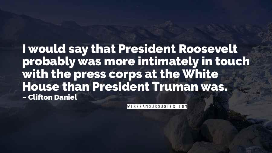 Clifton Daniel Quotes: I would say that President Roosevelt probably was more intimately in touch with the press corps at the White House than President Truman was.