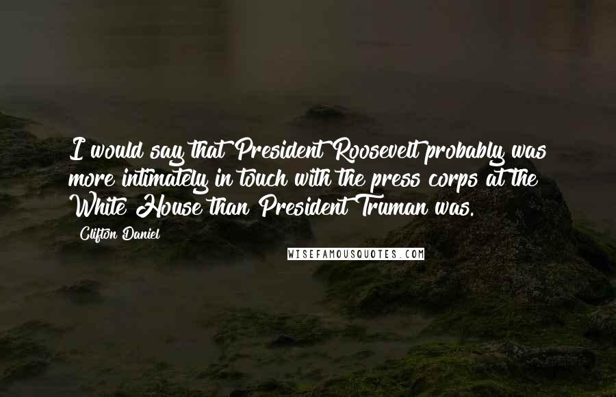 Clifton Daniel Quotes: I would say that President Roosevelt probably was more intimately in touch with the press corps at the White House than President Truman was.