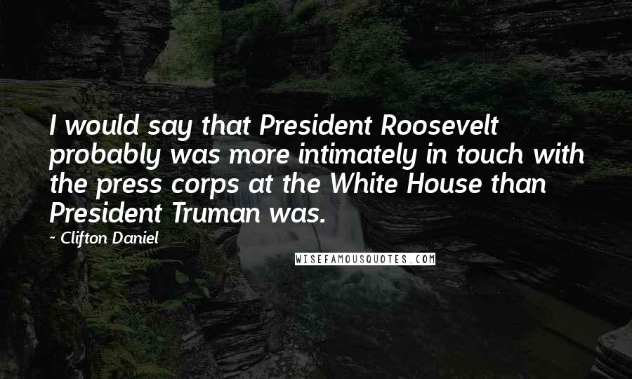 Clifton Daniel Quotes: I would say that President Roosevelt probably was more intimately in touch with the press corps at the White House than President Truman was.