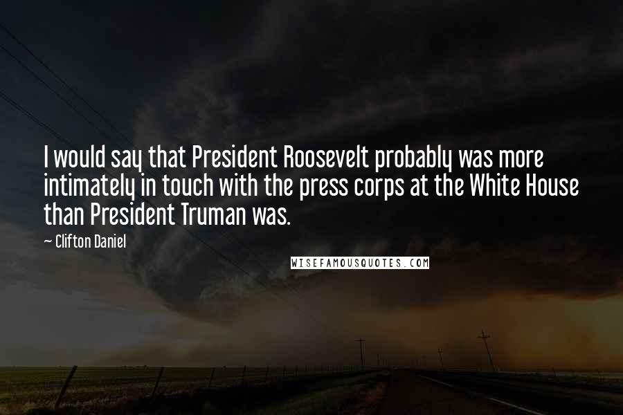 Clifton Daniel Quotes: I would say that President Roosevelt probably was more intimately in touch with the press corps at the White House than President Truman was.