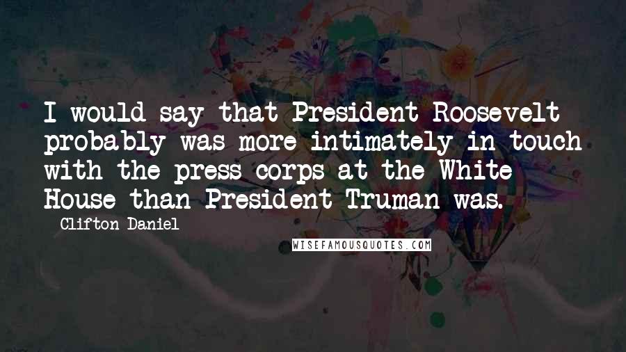 Clifton Daniel Quotes: I would say that President Roosevelt probably was more intimately in touch with the press corps at the White House than President Truman was.