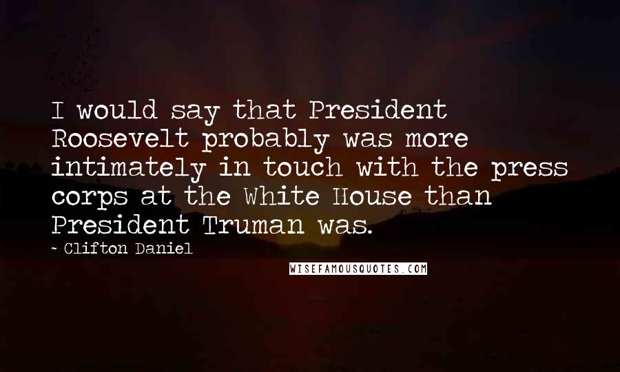Clifton Daniel Quotes: I would say that President Roosevelt probably was more intimately in touch with the press corps at the White House than President Truman was.