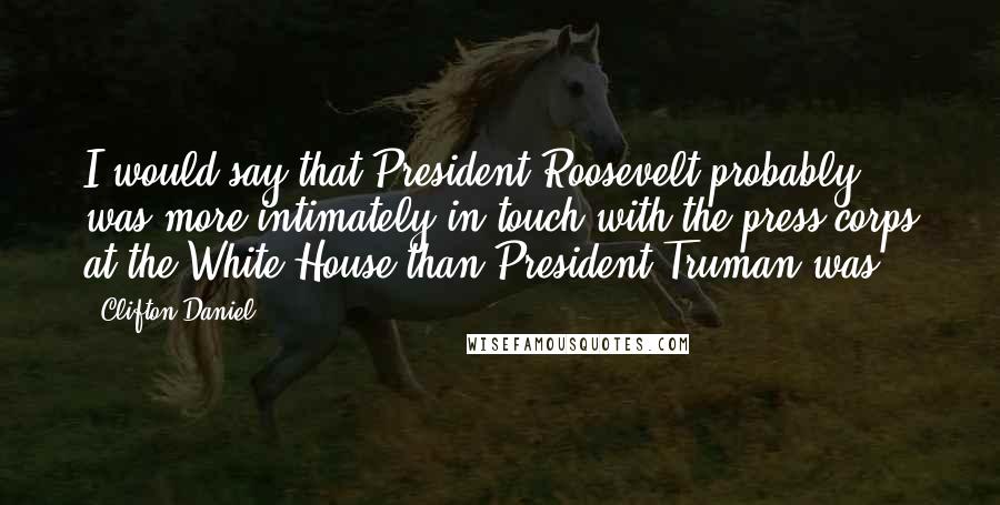 Clifton Daniel Quotes: I would say that President Roosevelt probably was more intimately in touch with the press corps at the White House than President Truman was.