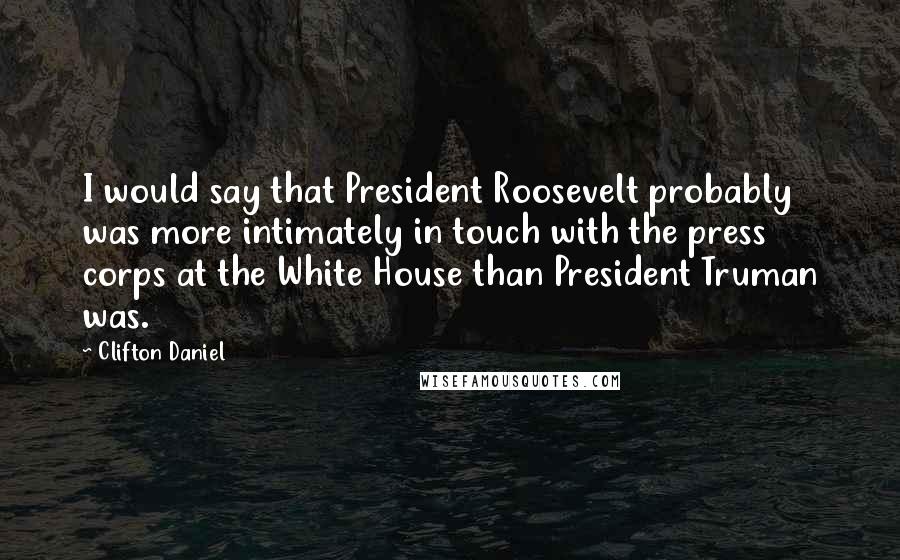 Clifton Daniel Quotes: I would say that President Roosevelt probably was more intimately in touch with the press corps at the White House than President Truman was.