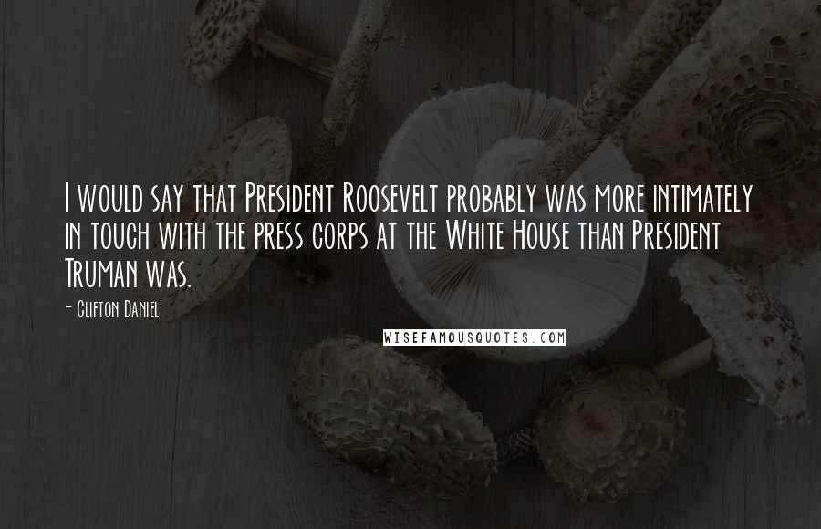 Clifton Daniel Quotes: I would say that President Roosevelt probably was more intimately in touch with the press corps at the White House than President Truman was.