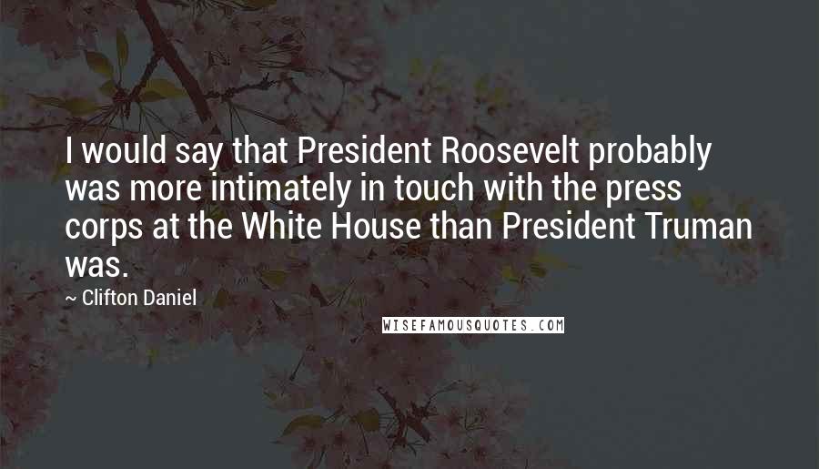 Clifton Daniel Quotes: I would say that President Roosevelt probably was more intimately in touch with the press corps at the White House than President Truman was.