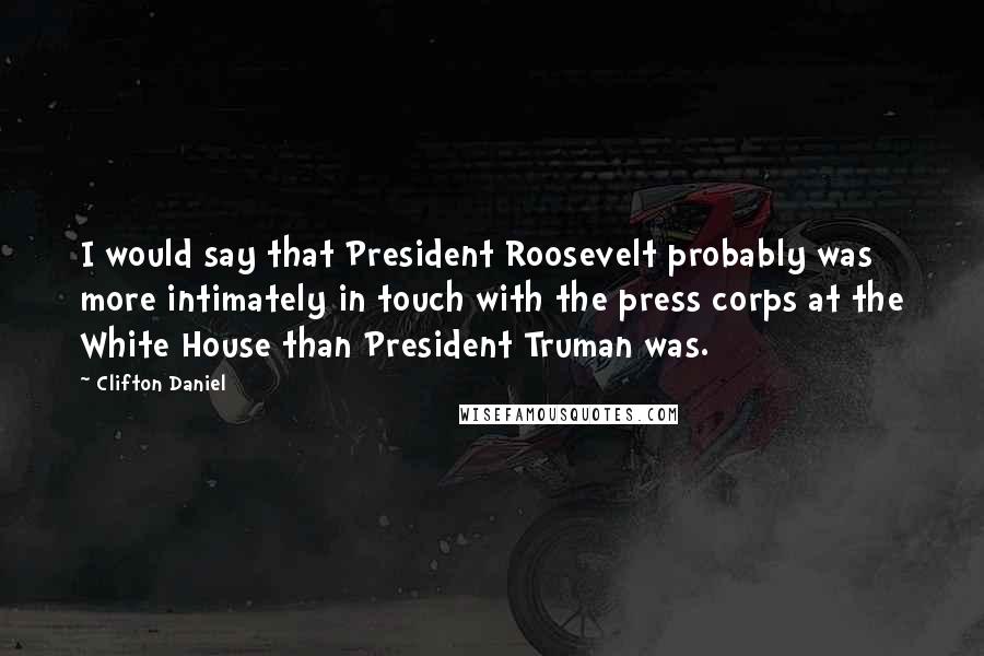 Clifton Daniel Quotes: I would say that President Roosevelt probably was more intimately in touch with the press corps at the White House than President Truman was.