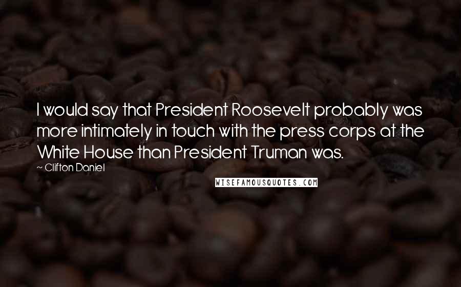 Clifton Daniel Quotes: I would say that President Roosevelt probably was more intimately in touch with the press corps at the White House than President Truman was.