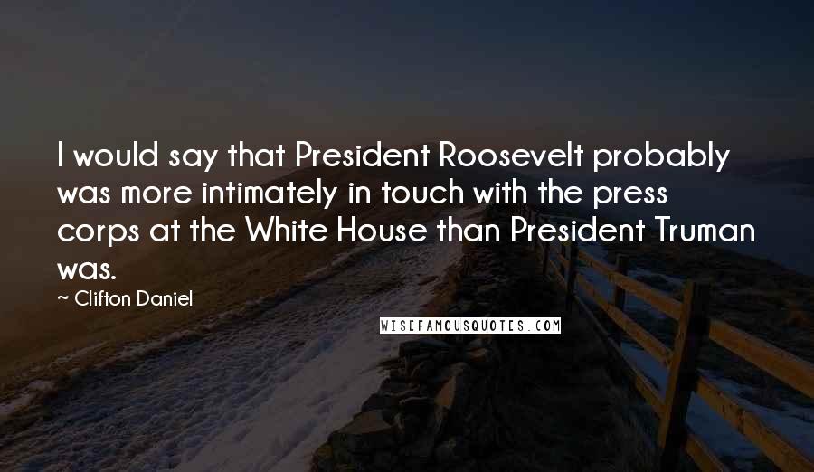 Clifton Daniel Quotes: I would say that President Roosevelt probably was more intimately in touch with the press corps at the White House than President Truman was.