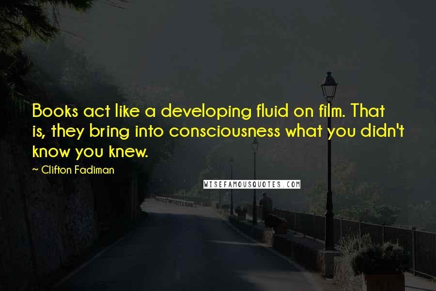 Clifton Fadiman Quotes: Books act like a developing fluid on film. That is, they bring into consciousness what you didn't know you knew.