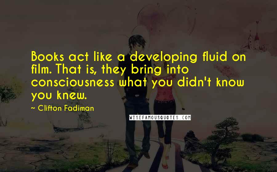 Clifton Fadiman Quotes: Books act like a developing fluid on film. That is, they bring into consciousness what you didn't know you knew.