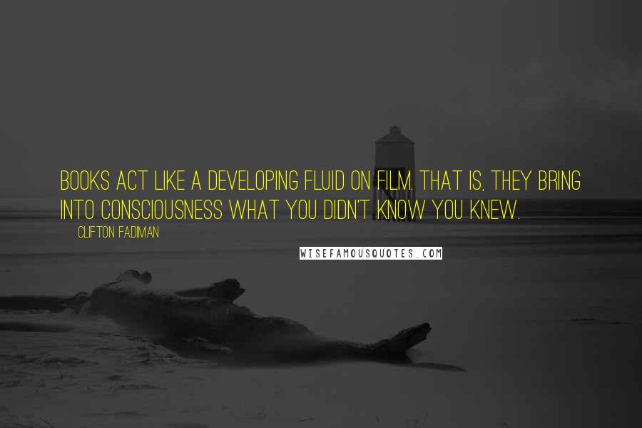 Clifton Fadiman Quotes: Books act like a developing fluid on film. That is, they bring into consciousness what you didn't know you knew.