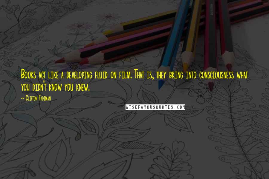 Clifton Fadiman Quotes: Books act like a developing fluid on film. That is, they bring into consciousness what you didn't know you knew.