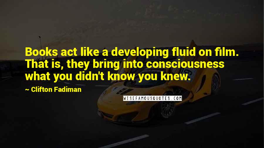 Clifton Fadiman Quotes: Books act like a developing fluid on film. That is, they bring into consciousness what you didn't know you knew.