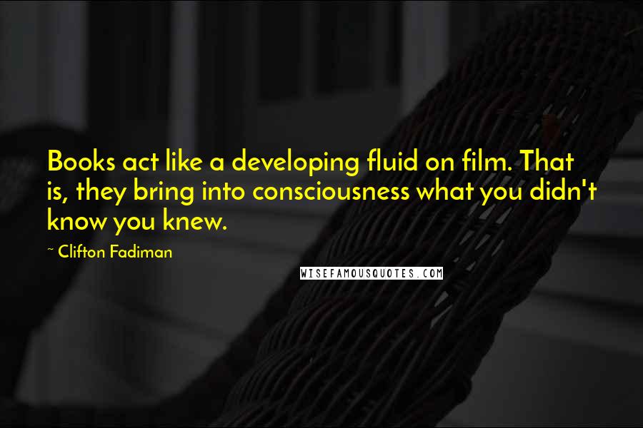 Clifton Fadiman Quotes: Books act like a developing fluid on film. That is, they bring into consciousness what you didn't know you knew.