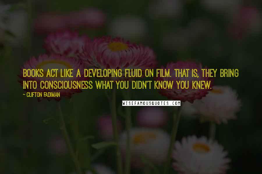 Clifton Fadiman Quotes: Books act like a developing fluid on film. That is, they bring into consciousness what you didn't know you knew.