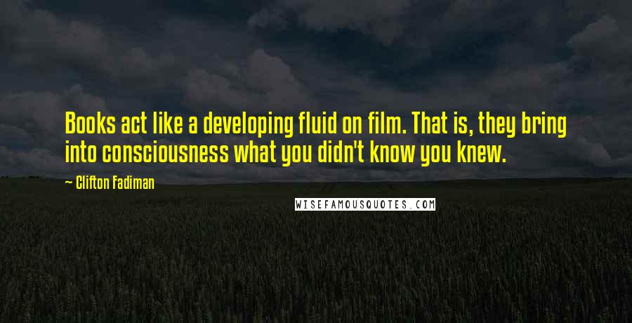 Clifton Fadiman Quotes: Books act like a developing fluid on film. That is, they bring into consciousness what you didn't know you knew.