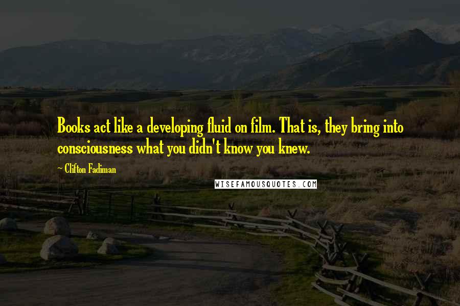 Clifton Fadiman Quotes: Books act like a developing fluid on film. That is, they bring into consciousness what you didn't know you knew.