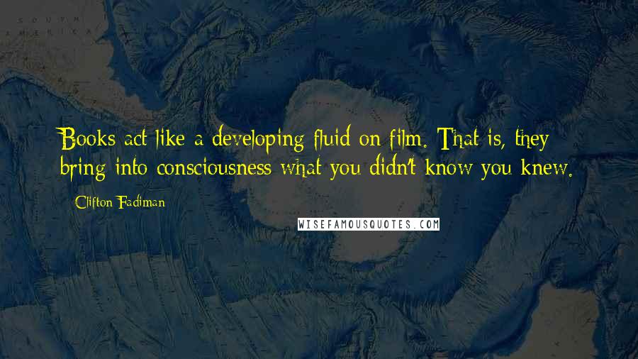 Clifton Fadiman Quotes: Books act like a developing fluid on film. That is, they bring into consciousness what you didn't know you knew.