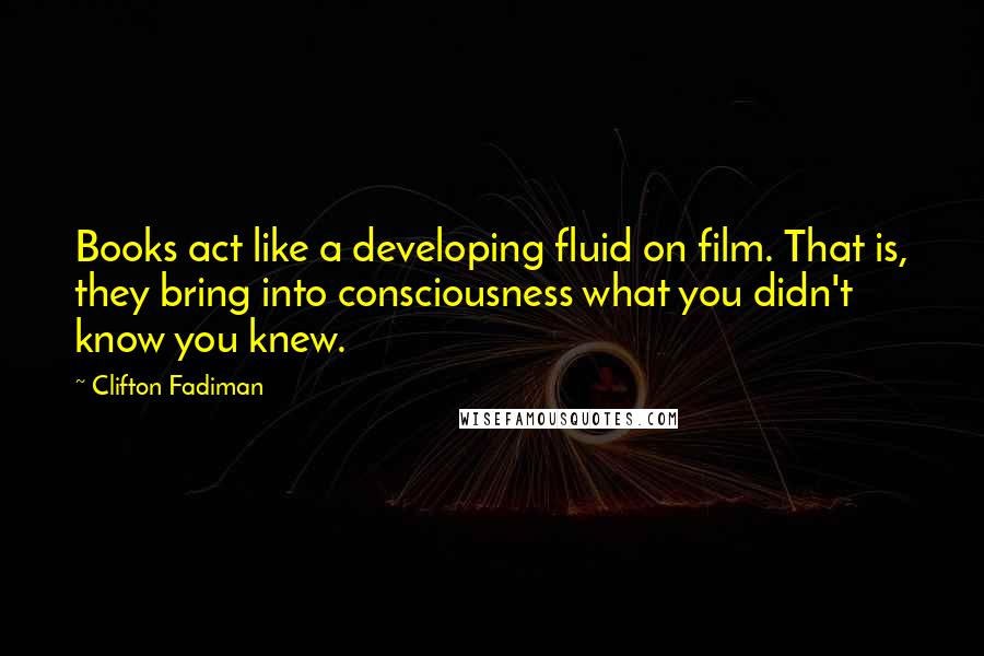 Clifton Fadiman Quotes: Books act like a developing fluid on film. That is, they bring into consciousness what you didn't know you knew.