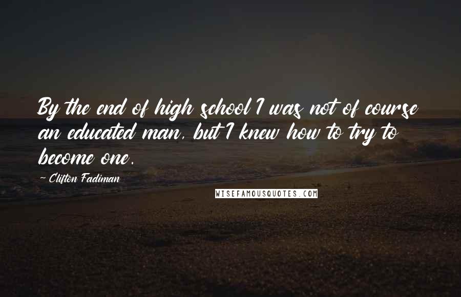 Clifton Fadiman Quotes: By the end of high school I was not of course an educated man, but I knew how to try to become one.