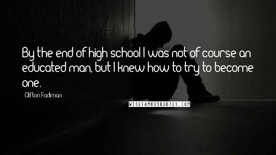 Clifton Fadiman Quotes: By the end of high school I was not of course an educated man, but I knew how to try to become one.