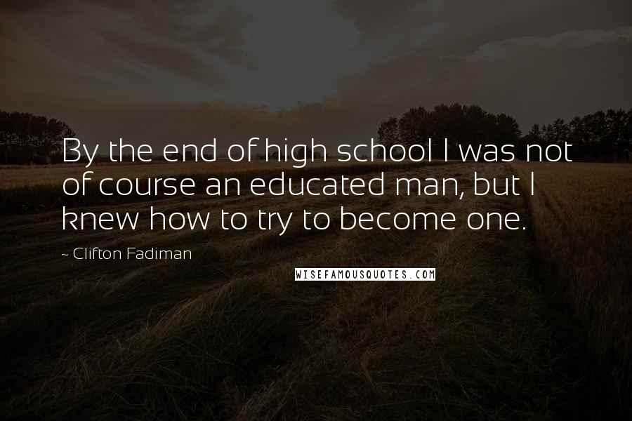 Clifton Fadiman Quotes: By the end of high school I was not of course an educated man, but I knew how to try to become one.