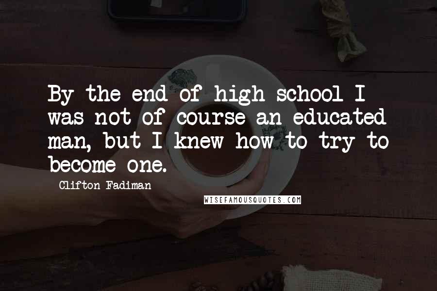 Clifton Fadiman Quotes: By the end of high school I was not of course an educated man, but I knew how to try to become one.