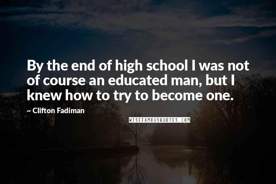 Clifton Fadiman Quotes: By the end of high school I was not of course an educated man, but I knew how to try to become one.