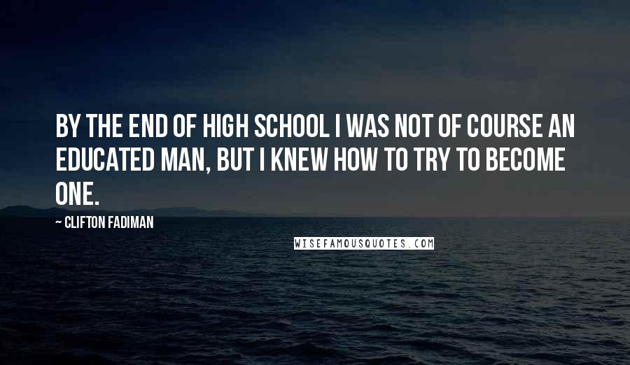 Clifton Fadiman Quotes: By the end of high school I was not of course an educated man, but I knew how to try to become one.